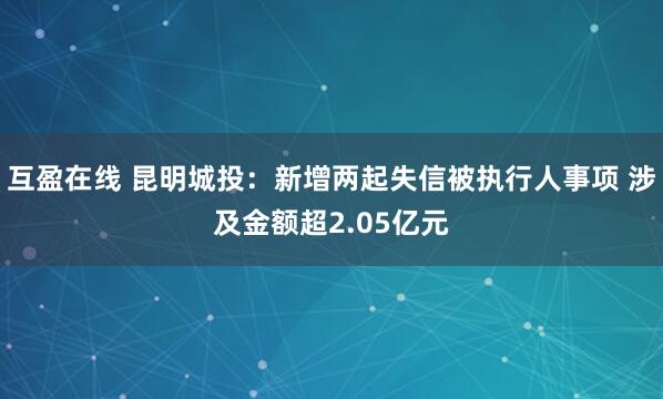 互盈在线 昆明城投：新增两起失信被执行人事项 涉及金额超2.05亿元