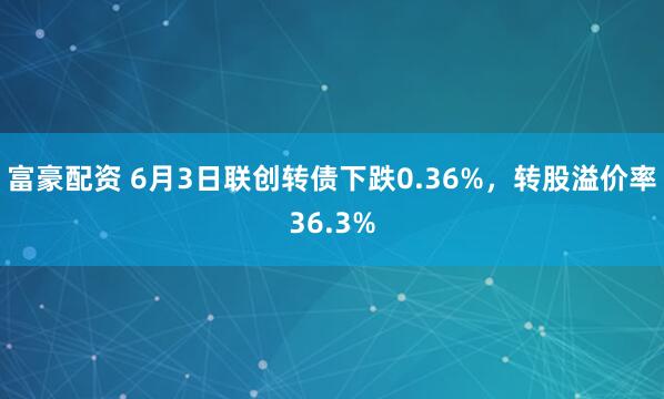 富豪配资 6月3日联创转债下跌0.36%，转股溢价率36.3%