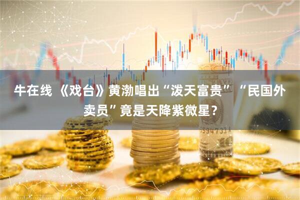 牛在线 《戏台》黄渤唱出“泼天富贵” “民国外卖员”竟是天降紫微星？