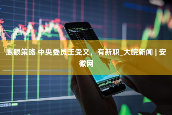 鹰眼策略 中央委员王受文，有新职_大皖新闻 | 安徽网