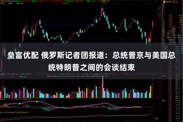 垒富优配 俄罗斯记者团报道：总统普京与美国总统特朗普之间的会谈结束