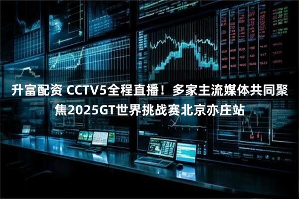 升富配资 CCTV5全程直播！多家主流媒体共同聚焦2025GT世界挑战赛北京亦庄站
