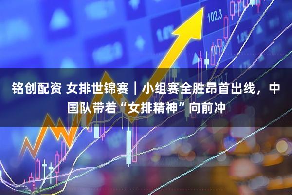 铭创配资 女排世锦赛︱小组赛全胜昂首出线，中国队带着“女排精神”向前冲