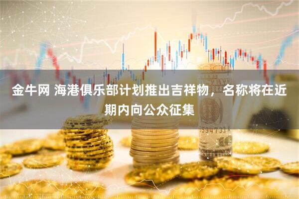 金牛网 海港俱乐部计划推出吉祥物，名称将在近期内向公众征集