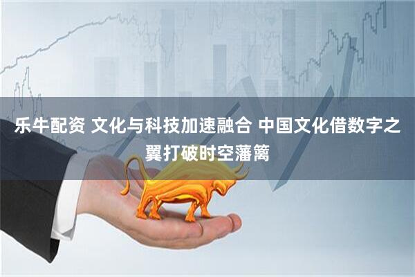 乐牛配资 文化与科技加速融合 中国文化借数字之翼打破时空藩篱
