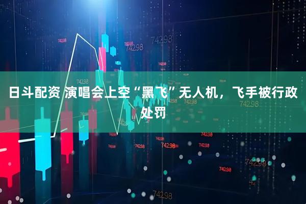 日斗配资 演唱会上空“黑飞”无人机，飞手被行政处罚