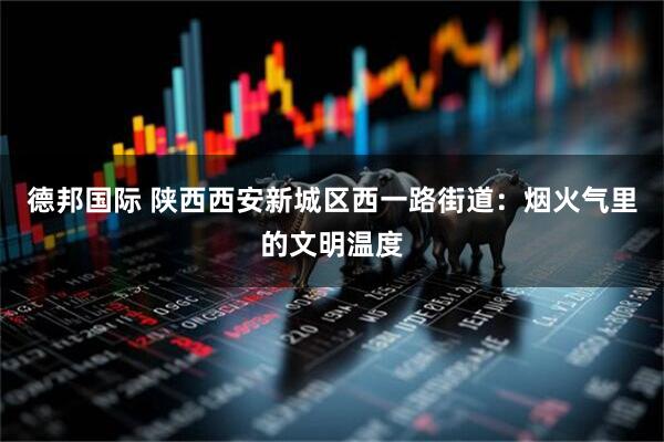 德邦国际 陕西西安新城区西一路街道：烟火气里的文明温度