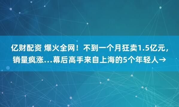 亿财配资 爆火全网！不到一个月狂卖1.5亿元，销量疯涨…幕后高手来自上海的5个年轻人→