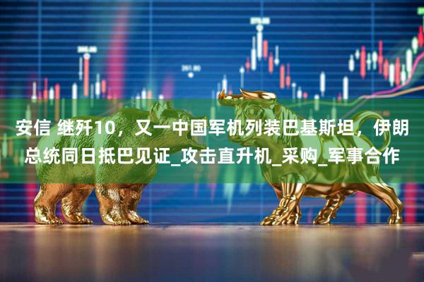 安信 继歼10，又一中国军机列装巴基斯坦，伊朗总统同日抵巴见证_攻击直升机_采购_军事合作